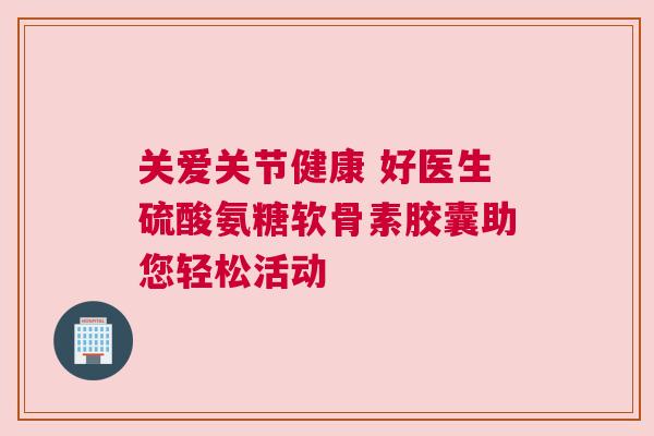 关爱关节健康 好医生硫酸氨糖软骨素胶囊助您轻松活动 关爱关节健康 好医生硫酸氨糖软骨素胶囊助您轻松活动