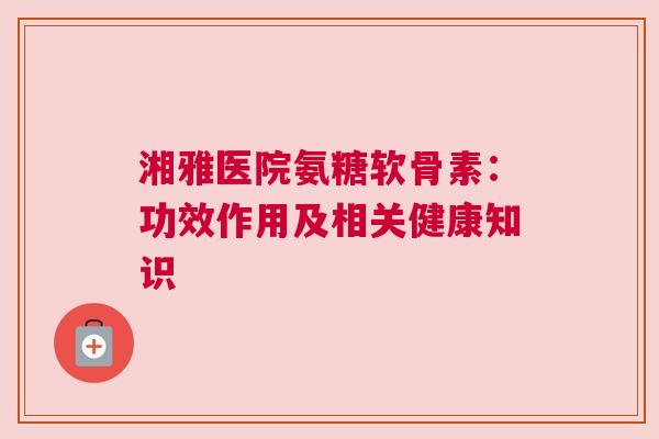湘雅医院氨糖软骨素:功效作用及相关健康知识 湘雅医院氨糖软骨素:功效作用及相关健康知识