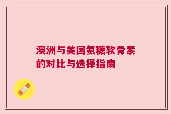 澳洲与美国氨糖软骨素的对比与选择指南