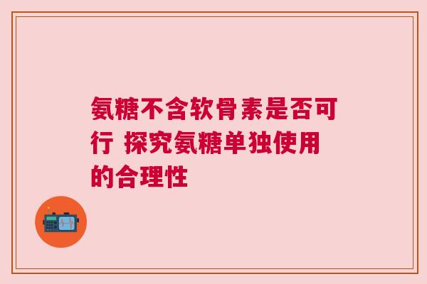 氨糖不含软骨素是否可行 探究氨糖单独使用的合理性 氨糖不含软骨素是否可行 探究氨糖单独使用的合理性