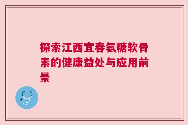 探索江西宜春氨糖软骨素的健康益处与应用前景