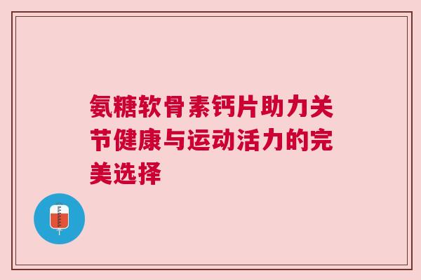 氨糖软骨素钙片助力关节健康与运动活力的完美选择 氨糖软骨素钙片助力关节健康与运动活力的完美选择