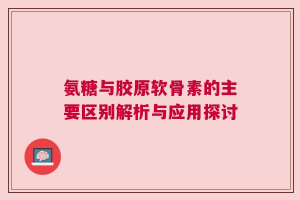 氨糖与胶原软骨素的主要区别解析与应用探讨