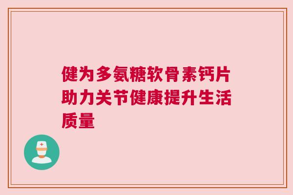 健为多氨糖软骨素钙片助力关节健康提升生活质量 健为多氨糖软骨素钙片助力关节健康提升生活质量