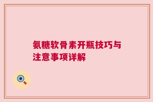 氨糖软骨素开瓶技巧与注意事项详解 氨糖软骨素开瓶技巧与注意事项详解