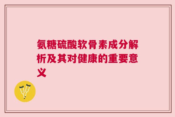 氨糖硫酸软骨素成分解析及其对健康的重要意义 氨糖硫酸软骨素成分解析及其对健康的重要意义