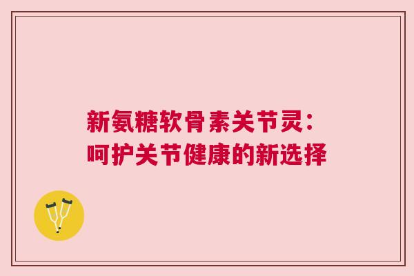 新氨糖软骨素关节灵:呵护关节健康的新选择