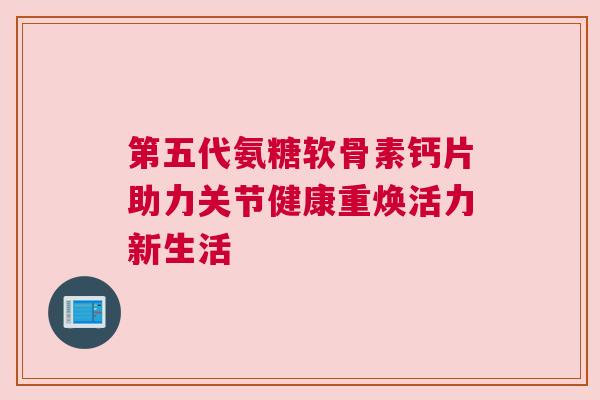 第五代氨糖软骨素钙片助力关节健康重焕活力新生活