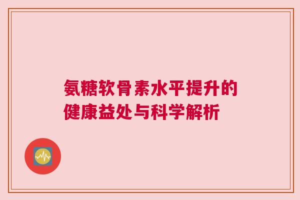 氨糖软骨素水平提升的健康益处与科学解析 氨糖软骨素水平提升的健康益处与科学解析