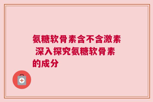 氨糖软骨素含不含激素 深入探究氨糖软骨素的成分