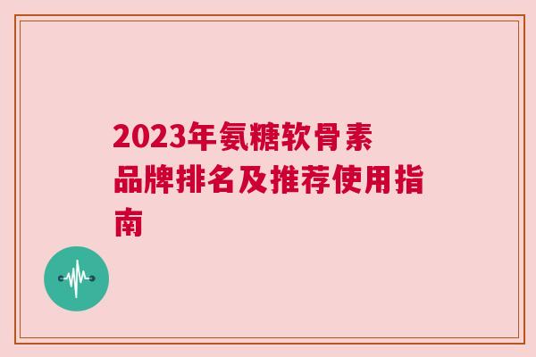 2023年氨糖软骨素品牌排名及推荐使用指南