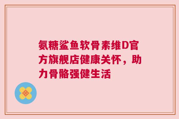 氨糖鲨鱼软骨素维D官方旗舰店健康关怀，助力骨骼强健生活