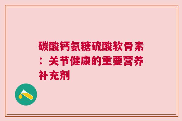 碳酸钙氨糖硫酸软骨素:关节健康的重要营养补充剂