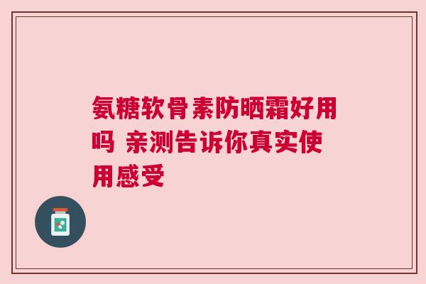 氨糖软骨素防晒霜好用吗 亲测告诉你真实使用感受