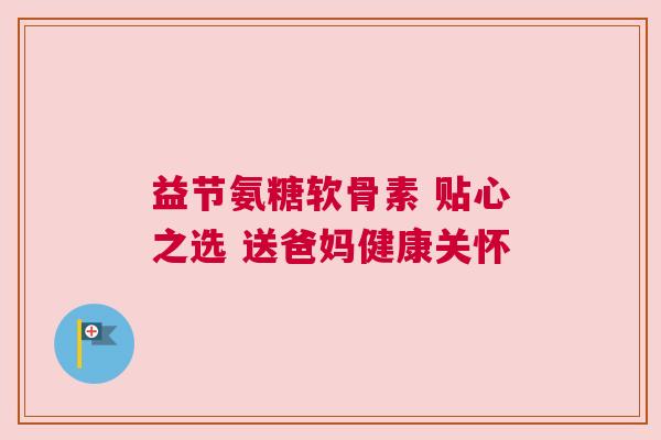 益节氨糖软骨素 贴心之选 送爸妈健康关怀