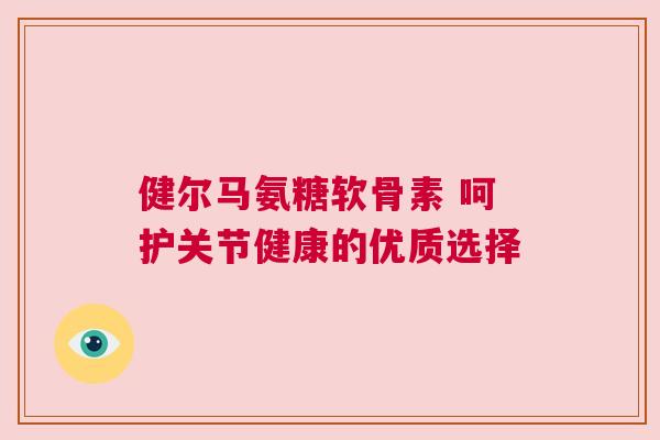 健尔马氨糖软骨素 呵护关节健康的优质选择 健尔马氨糖软骨素 呵护关节健康的优质选择
