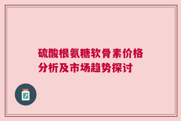 硫酸根氨糖软骨素价格分析及市场趋势探讨 硫酸根氨糖软骨素价格分析及市场趋势探讨