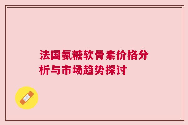 法国氨糖软骨素价格分析与市场趋势探讨