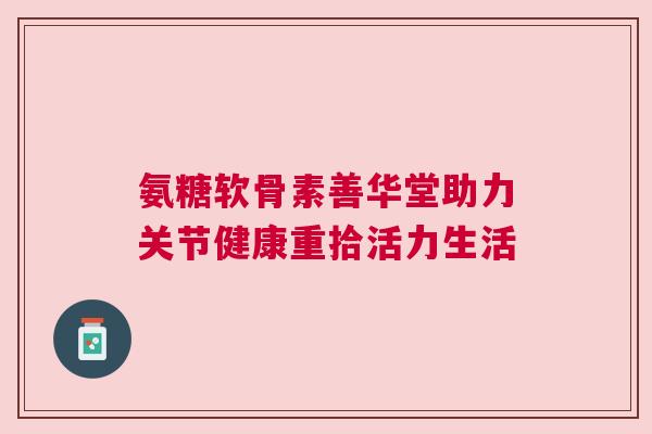 氨糖软骨素善华堂助力关节健康重拾活力生活 氨糖软骨素善华堂助力关节健康重拾活力生活