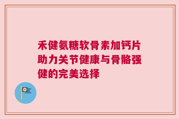 禾健氨糖软骨素加钙片助力关节健康与骨骼强健的完美选择 禾健氨糖软骨素加钙片助力关节健康与骨骼强健的完美选择
