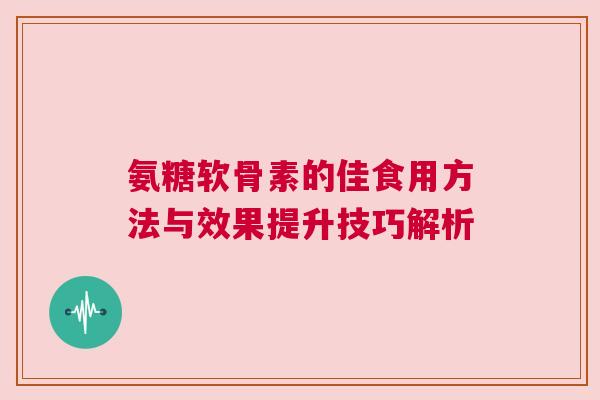 氨糖软骨素的佳食用方法与效果提升技巧解析