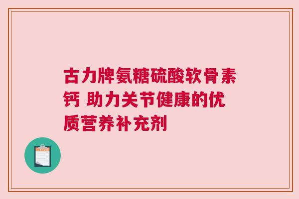 古力牌氨糖硫酸软骨素钙 助力关节健康的优质营养补充剂