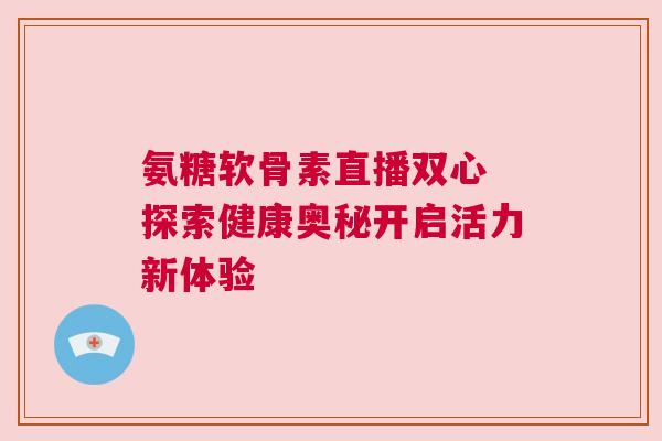 氨糖软骨素直播双心 探索健康奥秘开启活力新体验 氨糖软骨素直播双心 探索健康奥秘开启活力新体验