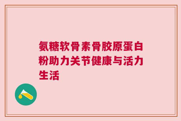 氨糖软骨素骨胶原蛋白粉助力关节健康与活力生活
