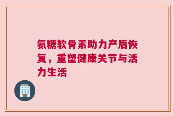氨糖软骨素助力产后恢复,重塑健康关节与活力生活