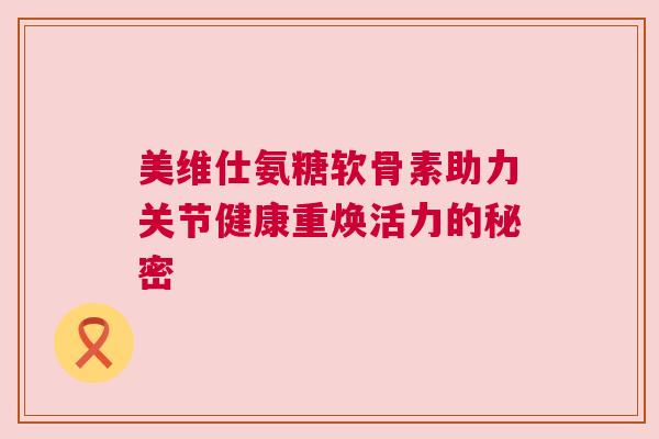 美维仕氨糖软骨素助力关节健康重焕活力的秘密