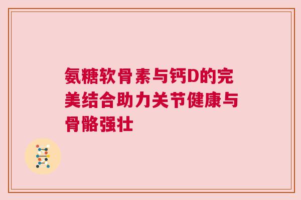 氨糖软骨素与钙D的完美结合助力关节健康与骨骼强壮