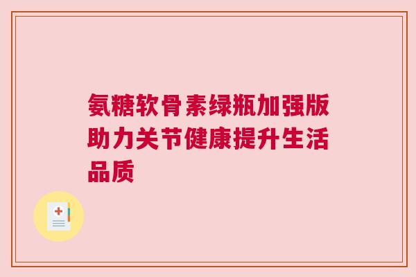氨糖软骨素绿瓶加强版助力关节健康提升生活品质