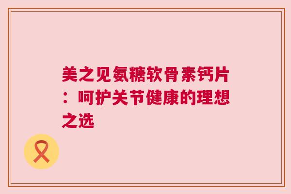 美之见氨糖软骨素钙片：呵护关节健康的理想之选