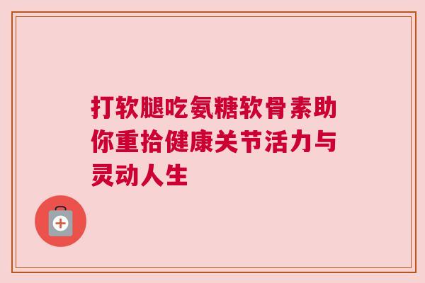 打软腿吃氨糖软骨素助你重拾健康关节活力与灵动人生 打软腿吃氨糖软骨素助你重拾健康关节活力与灵动人生