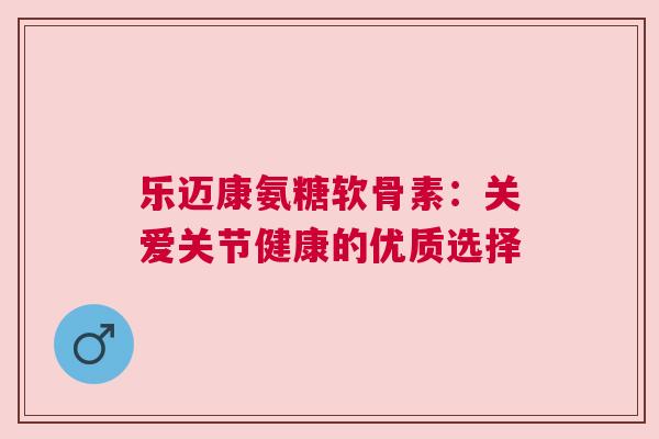乐迈康氨糖软骨素:关爱关节健康的优质选择