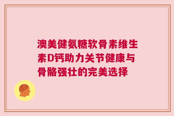 澳美健氨糖软骨素维生素D钙助力关节健康与骨骼强壮的完美选择