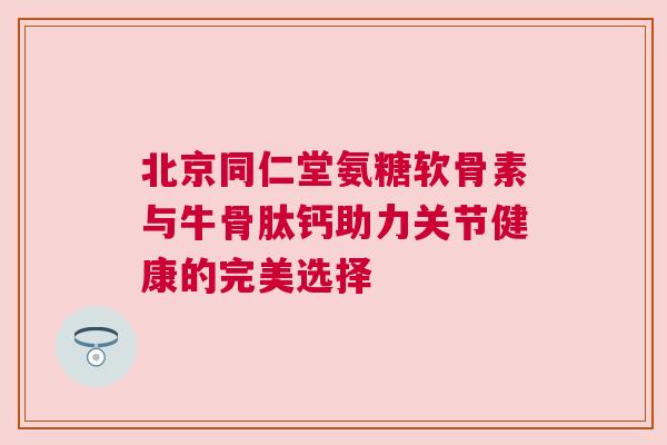 北京同仁堂氨糖软骨素与牛骨肽钙助力关节健康的完美选择