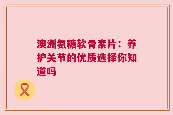 澳洲氨糖软骨素片：养护关节的优质选择你知道吗