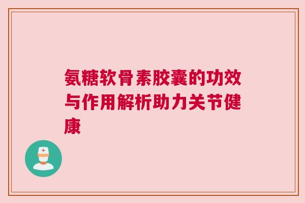 氨糖软骨素胶囊的功效与作用解析助力关节健康