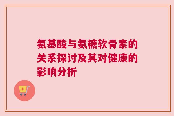 氨基酸与氨糖软骨素的关系探讨及其对健康的影响分析