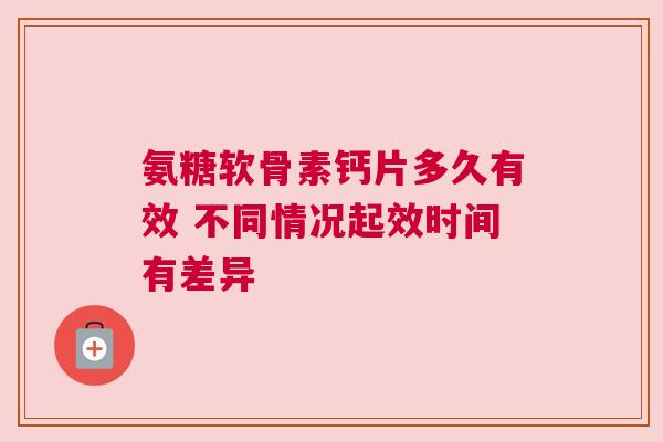 氨糖软骨素钙片多久有效 不同情况起效时间有差异