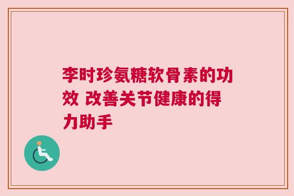 李时珍氨糖软骨素的功效 改善关节健康的得力助手 李时珍氨糖软骨素的功效 改善关节健康的得力助手