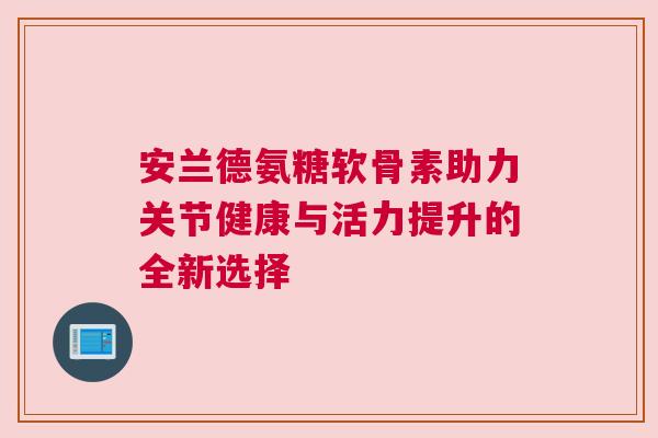 安兰德氨糖软骨素助力关节健康与活力提升的全新选择