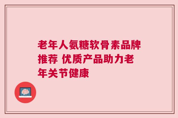 老年人氨糖软骨素品牌推荐 优质产品助力老年关节健康