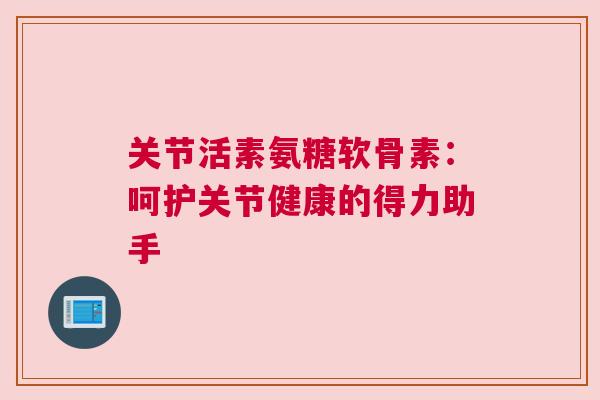 关节活素氨糖软骨素:呵护关节健康的得力助手