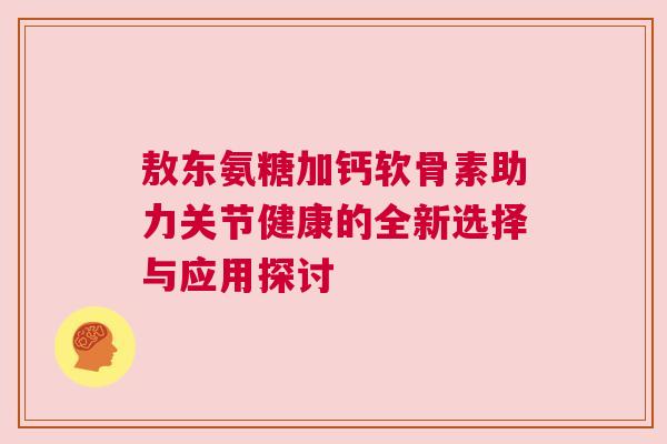 敖东氨糖加钙软骨素助力关节健康的全新选择与应用探讨
