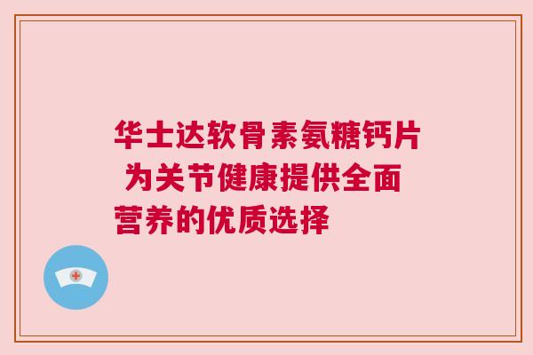 华士达软骨素氨糖钙片 为关节健康提供全面营养的优质选择
