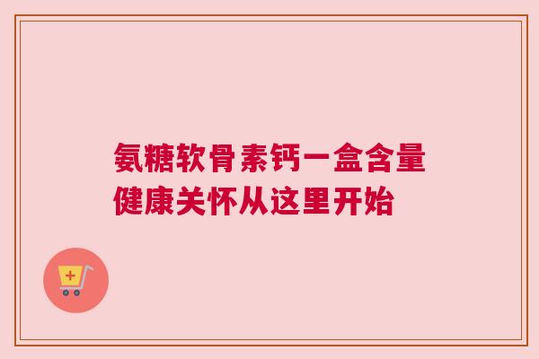 氨糖软骨素钙一盒含量健康关怀从这里开始 氨糖软骨素钙一盒含量健康关怀从这里开始