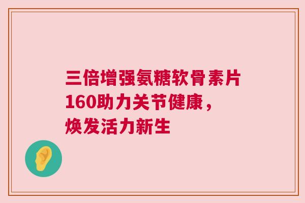 三倍增强氨糖软骨素片160助力关节健康,焕发活力新生