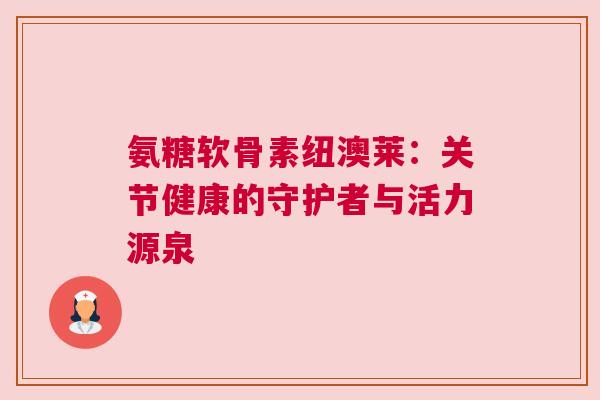 氨糖软骨素纽澳莱:关节健康的守护者与活力源泉